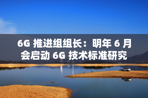 6G 推进组组长：明年 6 月会启动 6G 技术标准研究