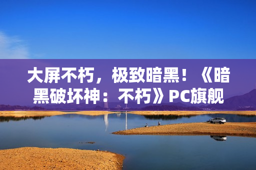 大屏不朽，极致暗黑！《暗黑破坏神：不朽》PC旗舰版震撼公测