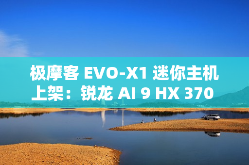 极摩客 EVO-X1 迷你主机上架：锐龙 AI 9 HX 370 处理器，5299 元