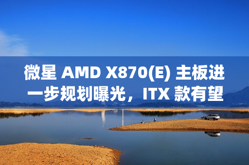 微星 AMD X870(E) 主板进一步规划曝光，ITX 款有望 2025Q2 推出