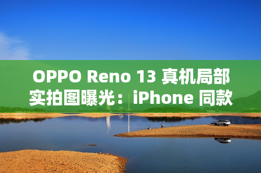 OPPO Reno 13 真机局部实拍图曝光：iPhone 同款一体式冷雕玻璃、无缝一体成型