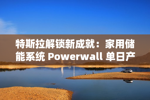 特斯拉解锁新成就：家用储能系统 Powerwall 单日产量破 1000 台