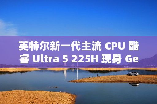 英特尔新一代主流 CPU 酷睿 Ultra 5 225H 现身 Geekbench，跑分超过 i5-14500HX