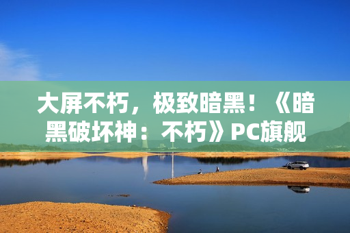 大屏不朽，极致暗黑！《暗黑破坏神：不朽》PC旗舰版今日震撼公测