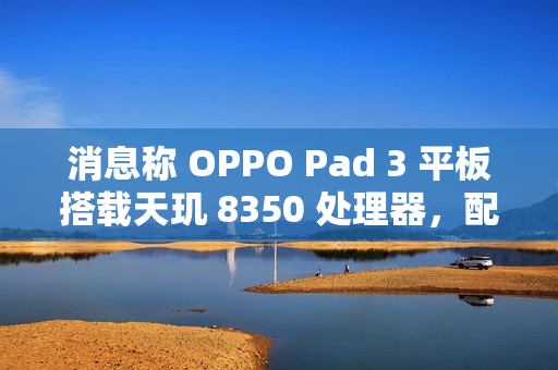 消息称 OPPO Pad 3 平板搭载天玑 8350 处理器，配备 11.6 英寸 2.8K LCD 高刷屏