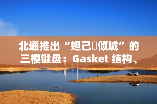 北通推出“妲己・倾城”的三模键盘：Gasket 结构、8000 毫安时电池，399 元