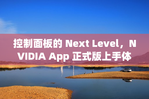 控制面板的 Next Level，NVIDIA App 正式版上手体验