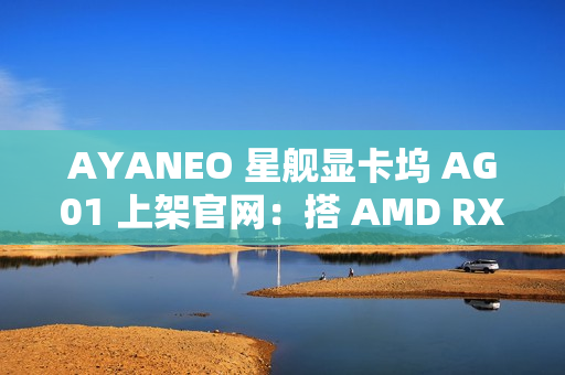 AYANEO 星舰显卡坞 AG01 上架官网：搭 AMD RX 7600M XT 独显、可插 SSD，定价 3999 元