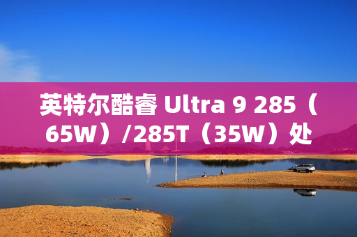 英特尔酷睿 Ultra 9 285（65W）/285T（35W）处理器曝光：24 核心、36MB 缓存