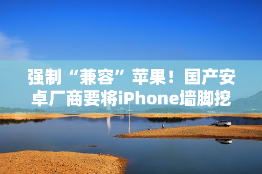 强制“兼容”苹果！国产安卓厂商要将iPhone墙脚挖空了