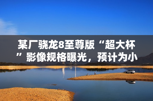 某厂骁龙8至尊版“超大杯”影像规格曝光，预计为小米15 Ultra