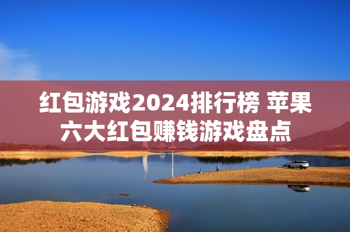 红包游戏2024排行榜 苹果六大红包赚钱游戏盘点