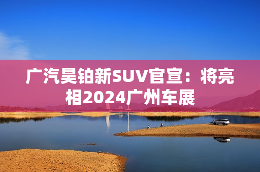 广汽昊铂新SUV官宣：将亮相2024广州车展