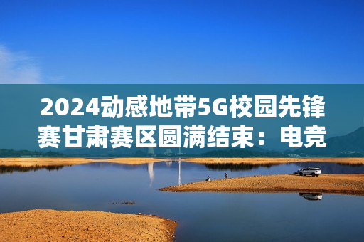 2024动感地带5G校园先锋赛甘肃赛区圆满结束：电竞梦想永不落幕！