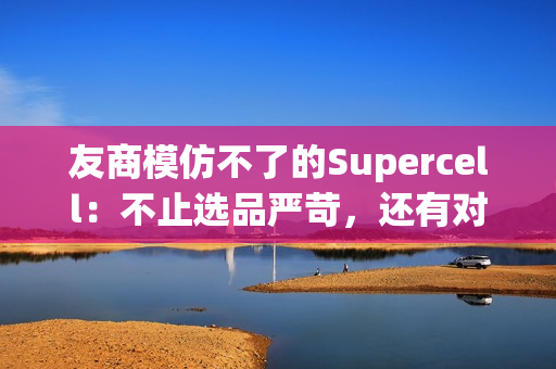 友商模仿不了的Supercell：不止选品严苛，还有对中国玩家“恋爱脑”