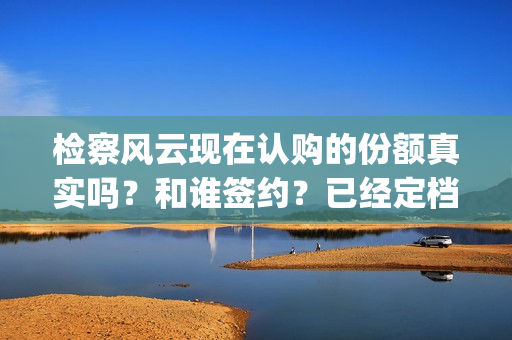 检察风云现在认购的份额真实吗？和谁签约？已经定档了吗？(检察风云演员)