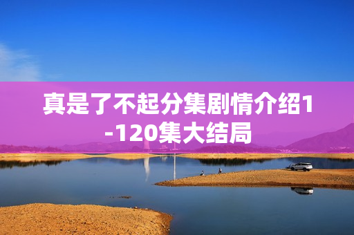 真是了不起分集剧情介绍1-120集大结局