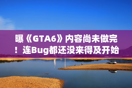 曝《GTA6》内容尚未做完！连Bug都还没来得及开始修
