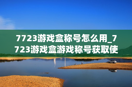 7723游戏盒称号怎么用_7723游戏盒游戏称号获取使用方法