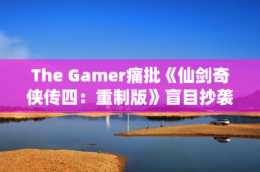 The Gamer痛批《仙剑奇侠传四：重制版》盲目抄袭《光与影：33号远征队》！称其简直是可笑