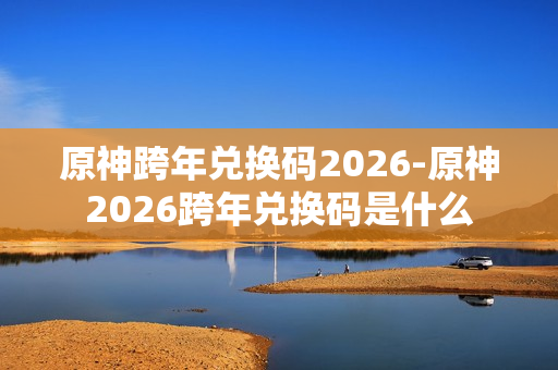 原神跨年兑换码2026-原神2026跨年兑换码是什么