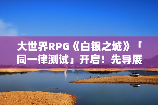 大世界RPG《白银之城》「同一律测试」开启！先导展示视频发布