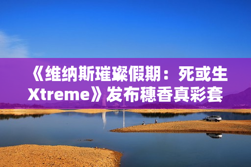 《维纳斯璀璨假期：死或生Xtreme》发布穗香真彩套装活动PV