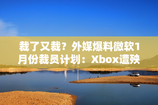 裁了又裁？外媒爆料微软1月份裁员计划：Xbox遭殃！