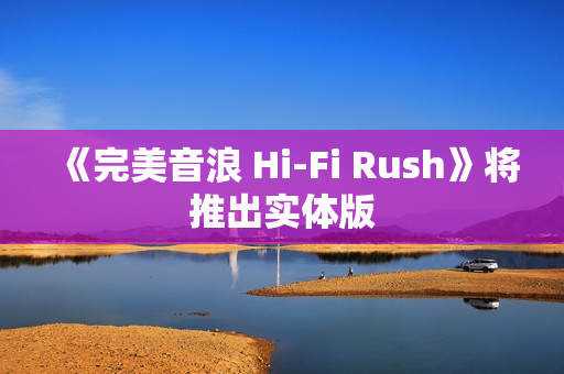 《完美音浪 Hi-Fi Rush》将推出实体版
