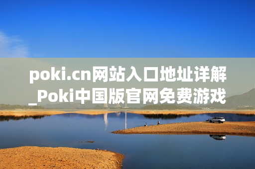 poki.cn网站入口地址详解_Poki中国版官网免费游戏访问入口