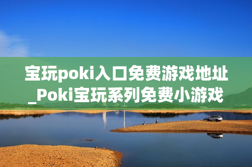 宝玩poki入口免费游戏地址_Poki宝玩系列免费小游戏秒玩入口