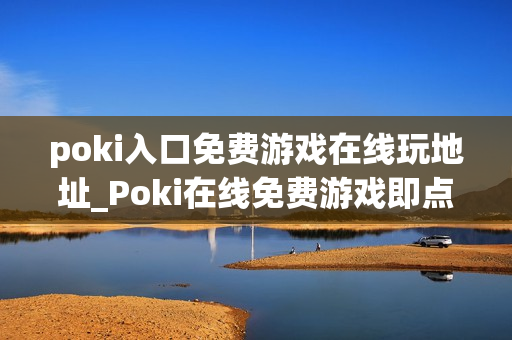 poki入口免费游戏在线玩地址_Poki在线免费游戏即点即玩入口
