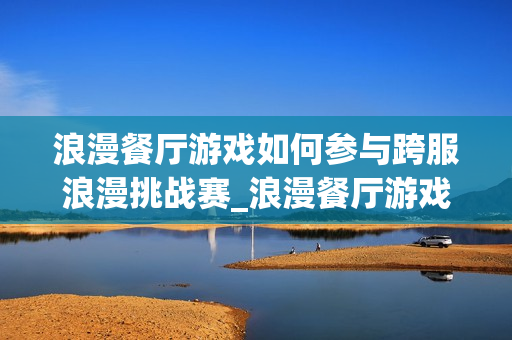 浪漫餐厅游戏如何参与跨服浪漫挑战赛_浪漫餐厅游戏跨服挑战赛报名与取胜诀窍【必看】