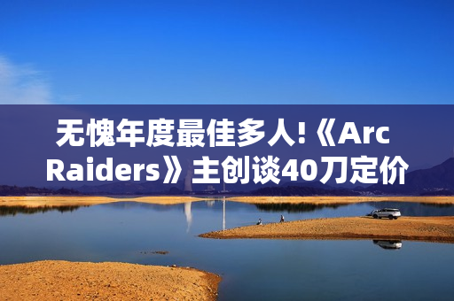 无愧年度最佳多人!《Arc Raiders》主创谈40刀定价：让玩家物超所值