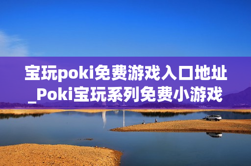 宝玩poki免费游戏入口地址_Poki宝玩系列免费小游戏秒玩入口