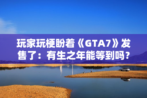玩家玩梗盼着《GTA7》发售了：有生之年能等到吗？