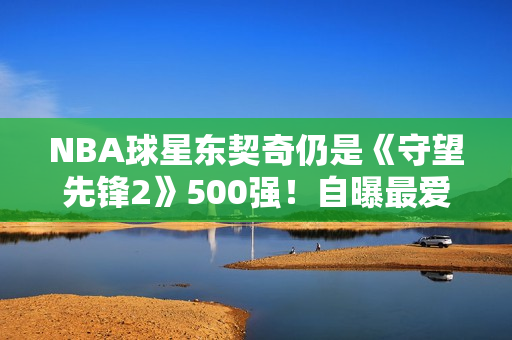 NBA球星东契奇仍是《守望先锋2》500强！自曝最爱英雄
