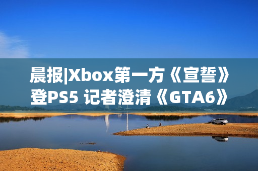 晨报|Xbox第一方《宣誓》登PS5 记者澄清《GTA6》延期传闻