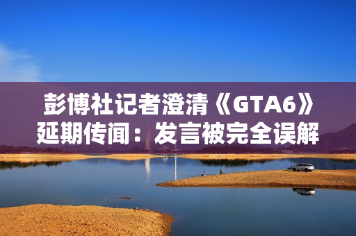 彭博社记者澄清《GTA6》延期传闻：发言被完全误解了!