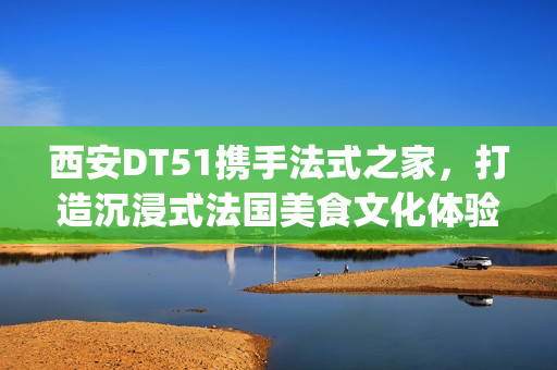 西安DT51携手法式之家，打造沉浸式法国美食文化体验(西安d5082)