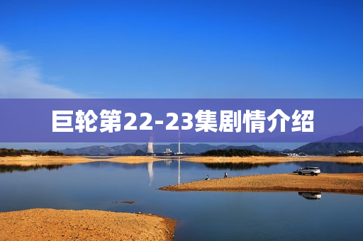 巨轮第22-23集剧情介绍