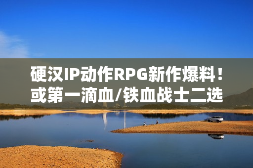 硬汉IP动作RPG新作爆料！或第一滴血/铁血战士二选一