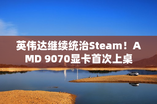 英伟达继续统治Steam！AMD 9070显卡首次上桌