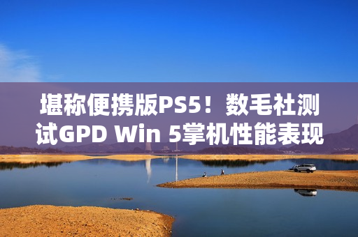 堪称便携版PS5！数毛社测试GPD Win 5掌机性能表现
