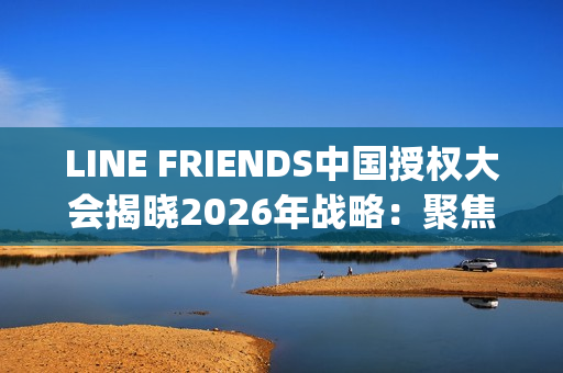 LINE FRIENDS中国授权大会揭晓2026年战略：聚焦多元IP生态、年轻流量场域与经典价值焕新(line friends官网中文)