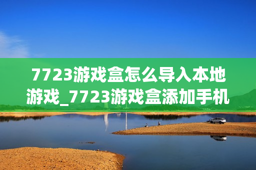 7723游戏盒怎么导入本地游戏_7723游戏盒添加手机已有游戏方法【教程】