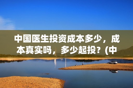 中国医生投资成本多少，成本真实吗，多少起投？(中国医生投资项目)