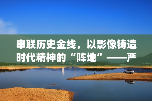 串联历史金线，以影像铸造时代精神的“阵地”——严从华与他的“革命三部曲”(历史串联视频)