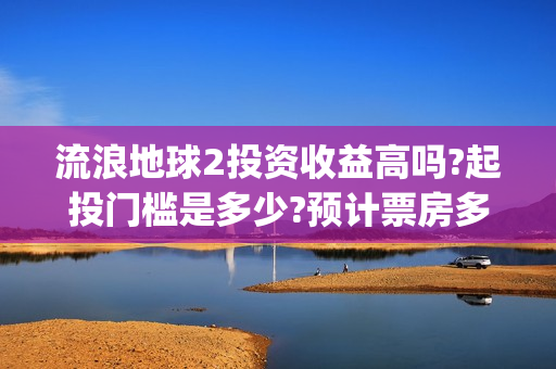 流浪地球2投资收益高吗?起投门槛是多少?预计票房多少?(流浪地球2投资多少)