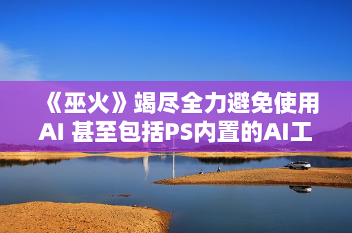 《巫火》竭尽全力避免使用AI 甚至包括PS内置的AI工具